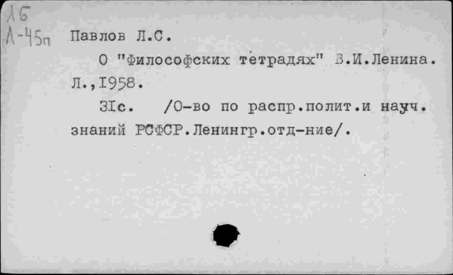 ﻿-Н5п Павлов Л.С.
О "Философских тетрадях" 3.И.Ленина. Л.,1958.
31с.	/0-во по распр.полит.и науч,
знаний РСФСР.Ленингр.отд-ние/.